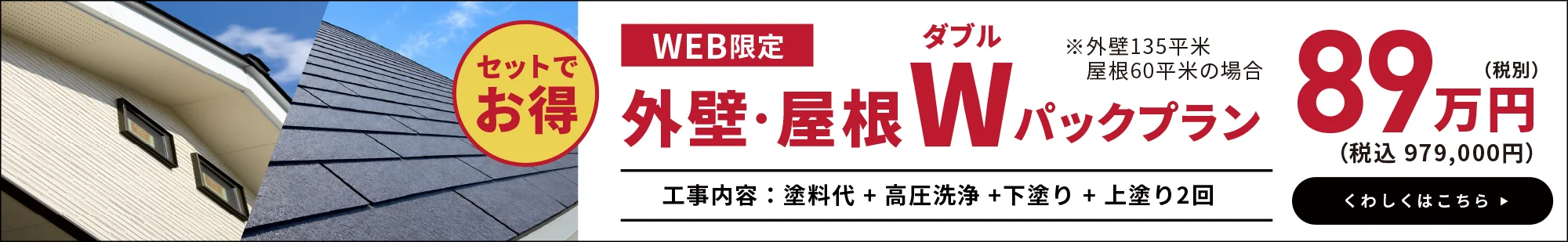 WEB限定 外壁・屋根Wパックプラン 89万円（税別）（税込979,000円）※外壁135平米・屋根60平米の場合 工事内容：塗料代＋高圧洗浄＋下塗り＋上塗り2回 セットでお得 くわしくはこちら